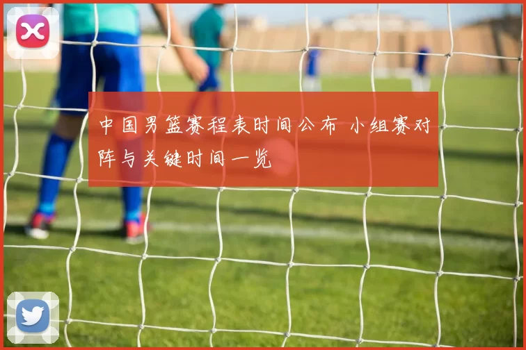 中国男篮赛程表时间公布 小组赛对阵与关键时间一览