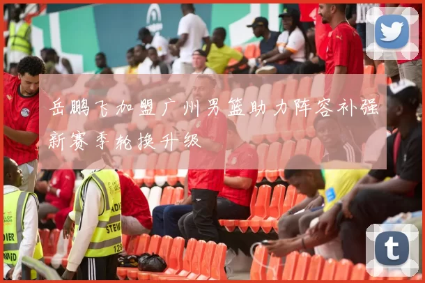 岳鹏飞加盟广州男篮助力阵容补强新赛季轮换升级