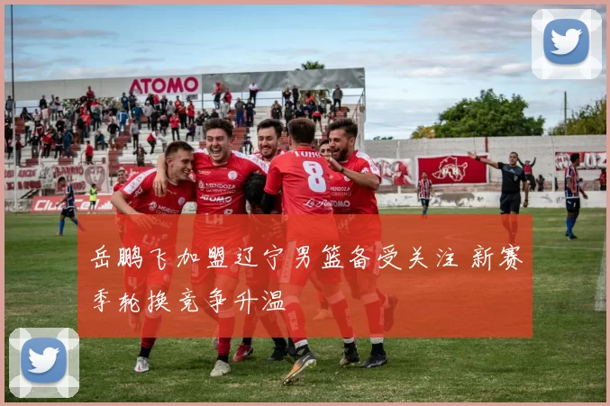 岳鹏飞加盟辽宁男篮备受关注 新赛季轮换竞争升温