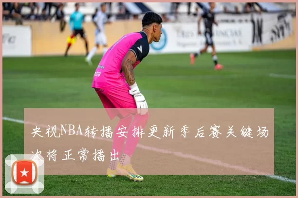 央视NBA转播安排更新季后赛关键场次将正常播出