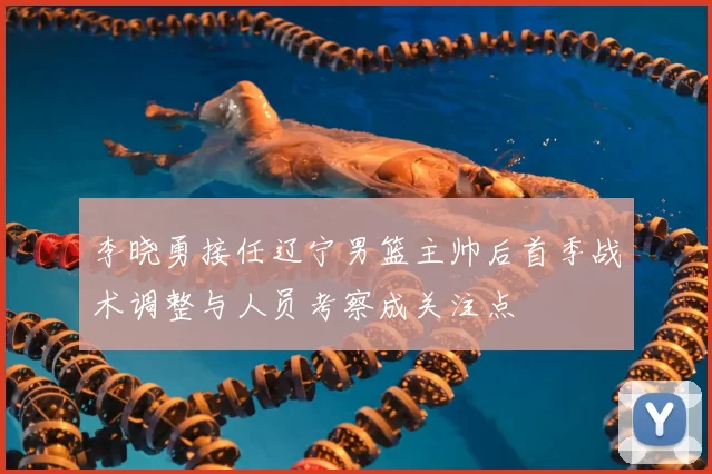 李晓勇接任辽宁男篮主帅后首季战术调整与人员考察成关注点