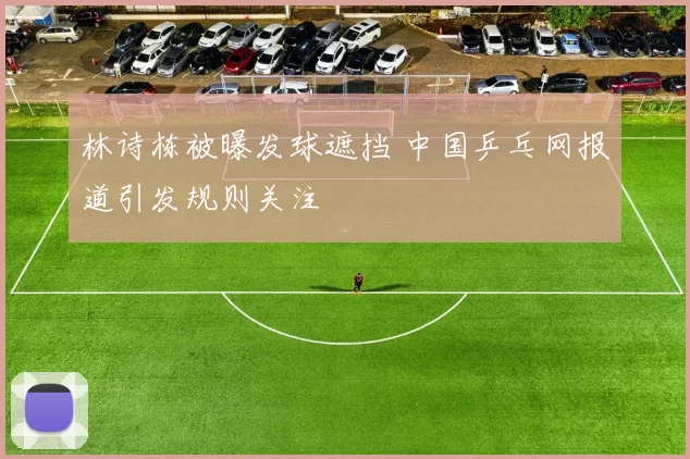 林诗栋被曝发球遮挡 中国乒乓网报道引发规则关注