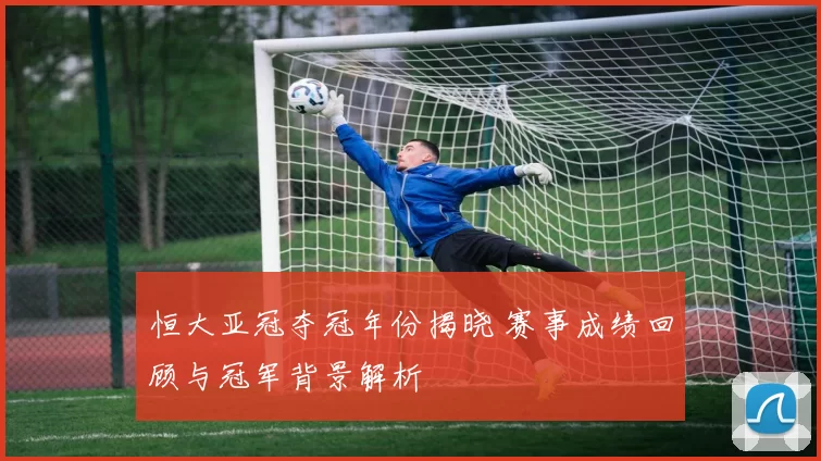 恒大亚冠夺冠年份揭晓 赛事成绩回顾与冠军背景解析