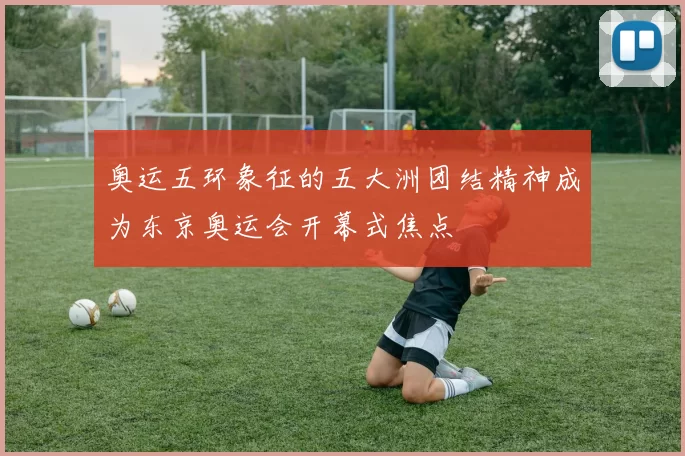 奥运五环象征的五大洲团结精神成为东京奥运会开幕式焦点