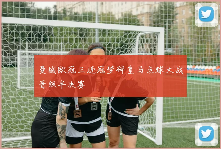 曼城欧冠三连冠梦碎皇马点球大战晋级半决赛