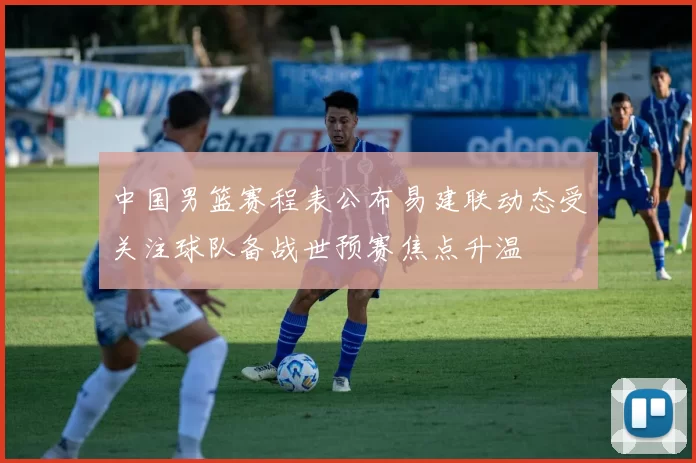 中国男篮赛程表公布易建联动态受关注球队备战世预赛焦点升温