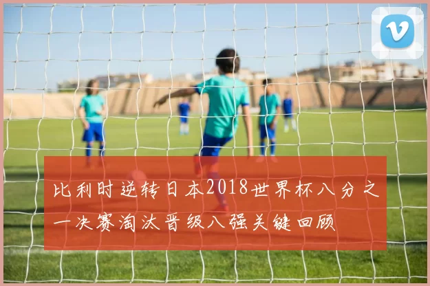 比利时逆转日本2018世界杯八分之一决赛淘汰晋级八强关键回顾