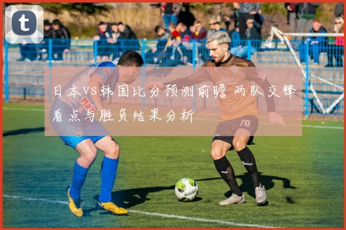 日本vs韩国比分预测前瞻 两队交锋看点与胜负结果分析