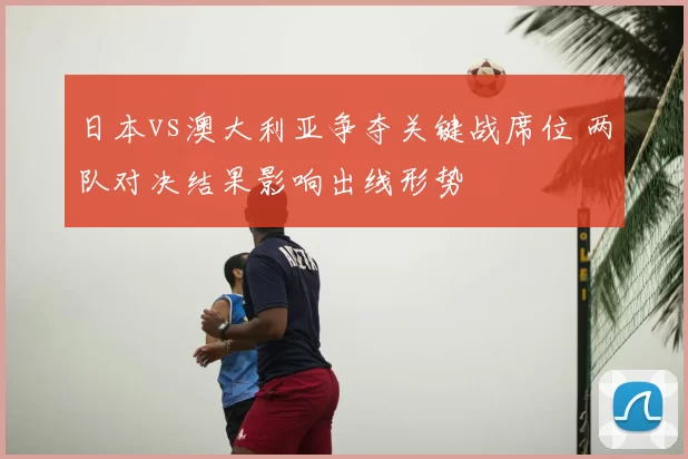 日本vs澳大利亚争夺关键战席位 两队对决结果影响出线形势