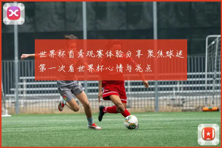 世界杯首秀观赛体验分享 聚焦球迷第一次看世界杯心情与亮点
