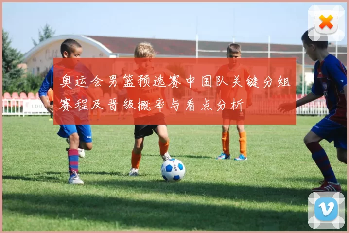 奥运会男篮预选赛中国队关键分组赛程及晋级概率与看点分析