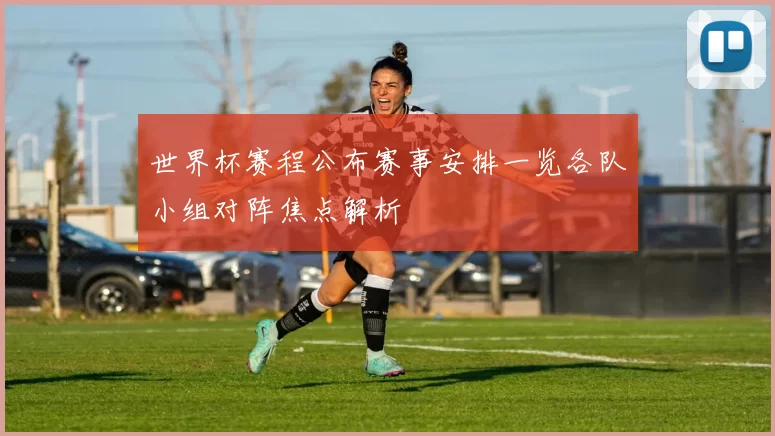 世界杯赛程公布赛事安排一览各队小组对阵焦点解析