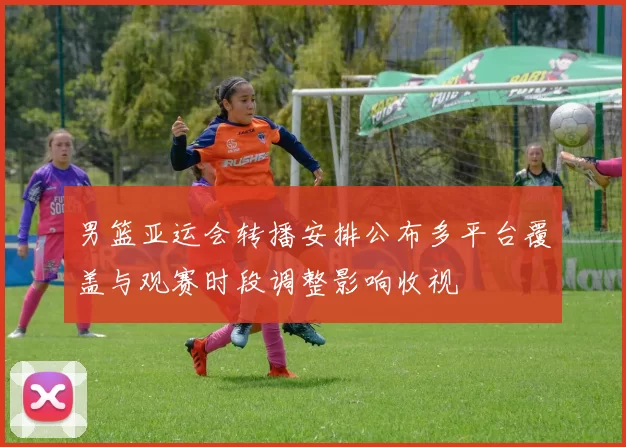 男篮亚运会转播安排公布多平台覆盖与观赛时段调整影响收视