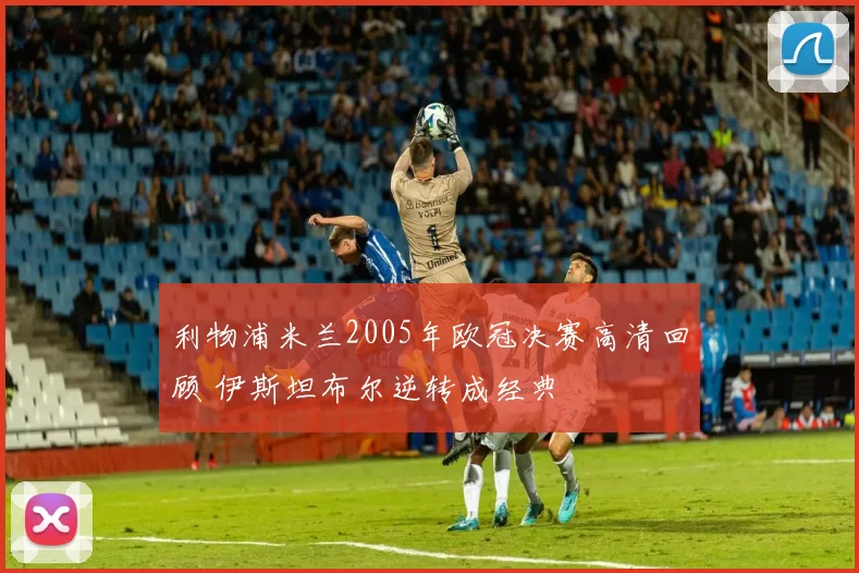 利物浦米兰2005年欧冠决赛高清回顾 伊斯坦布尔逆转成经典