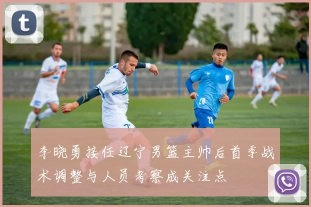 李晓勇接任辽宁男篮主帅后首季战术调整与人员考察成关注点