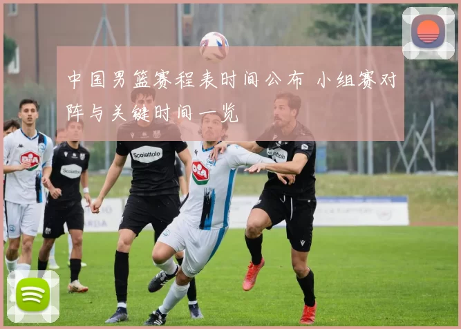 中国男篮赛程表时间公布 小组赛对阵与关键时间一览