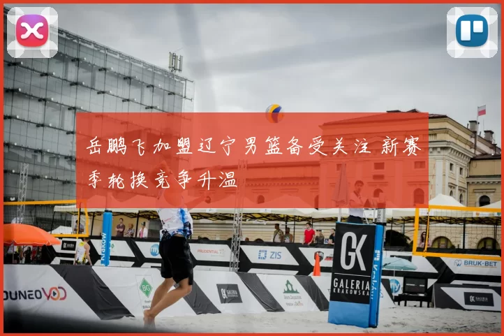 岳鹏飞加盟辽宁男篮备受关注 新赛季轮换竞争升温