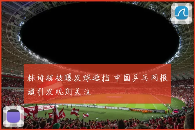 林诗栋被曝发球遮挡 中国乒乓网报道引发规则关注