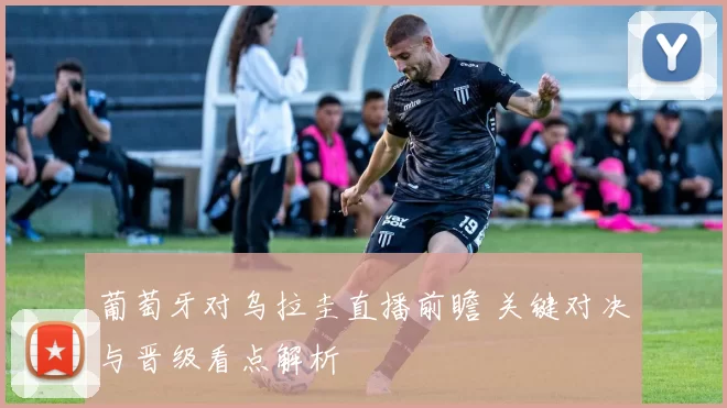 葡萄牙对乌拉圭直播前瞻 关键对决与晋级看点解析