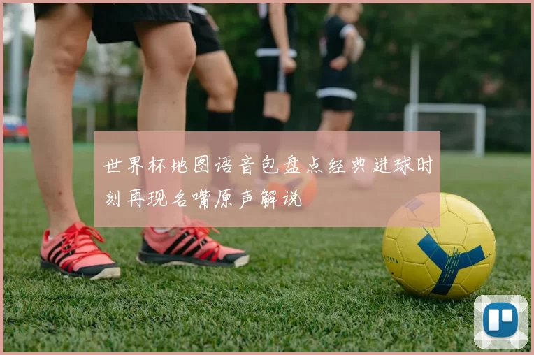 世界杯地图语音包盘点经典进球时刻再现名嘴原声解说