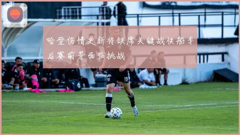 哈登伤情更新将缺席关键战快船季后赛前景面临挑战