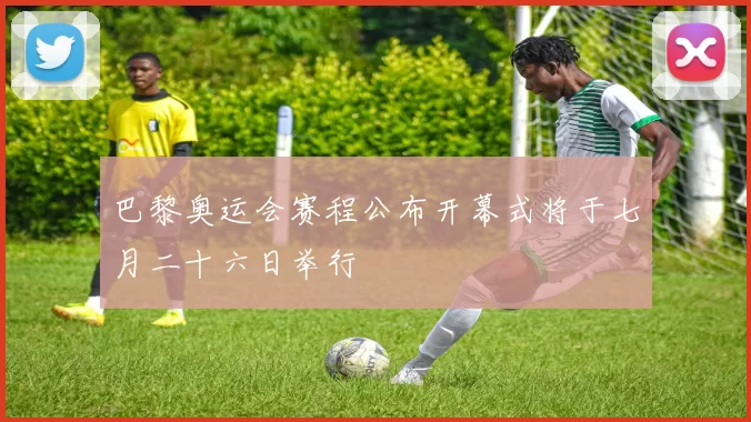 巴黎奥运会赛程公布开幕式将于七月二十六日举行