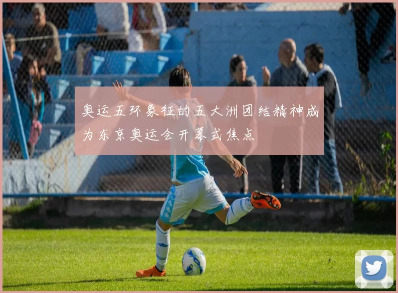 奥运五环象征的五大洲团结精神成为东京奥运会开幕式焦点