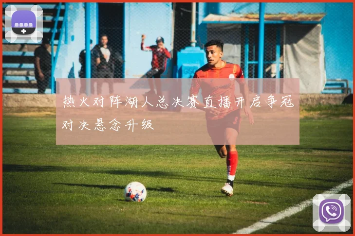 热火对阵湖人总决赛直播开启争冠对决悬念升级