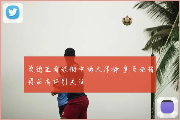 莫德里奇领衔中场大师榜 皇马老将再获高评引关注