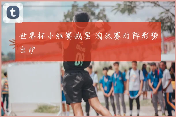 世界杯小组赛战罢 淘汰赛对阵形势出炉