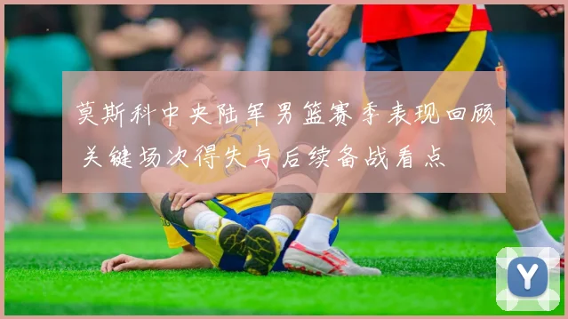 莫斯科中央陆军男篮赛季表现回顾 关键场次得失与后续备战看点